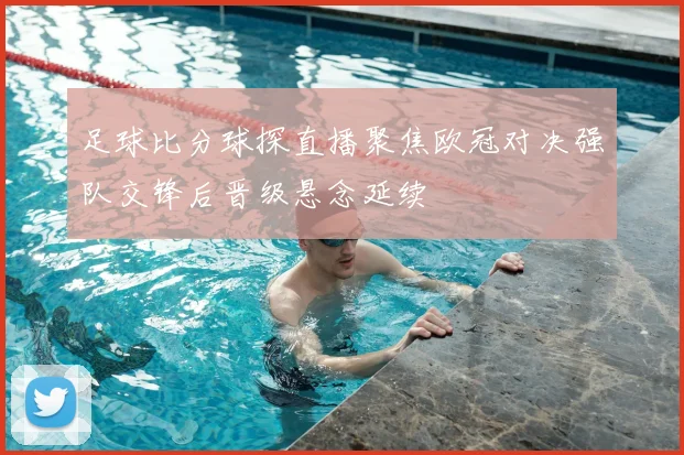 足球比分球探直播聚焦欧冠对决强队交锋后晋级悬念延续