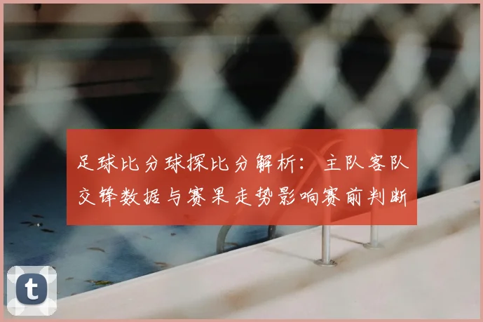 足球比分球探比分解析：主队客队交锋数据与赛果走势影响赛前判断