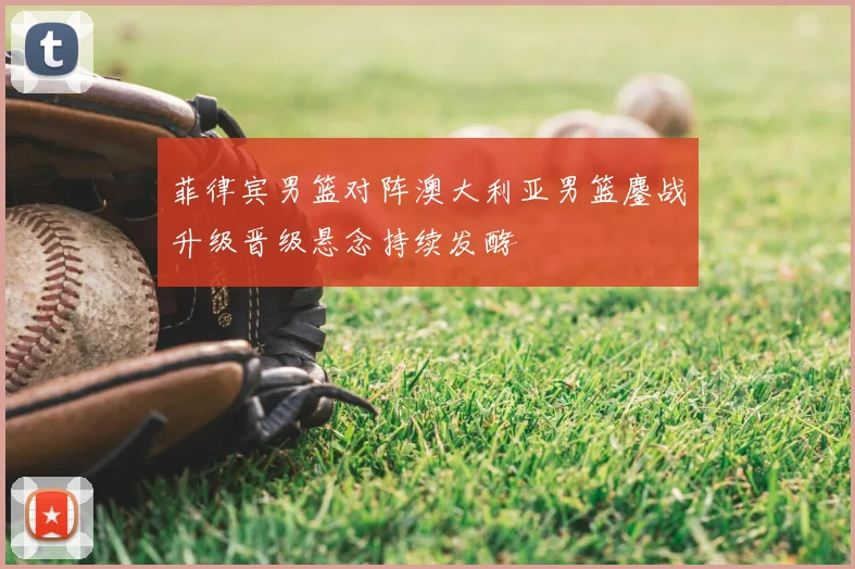 菲律宾男篮对阵澳大利亚男篮鏖战升级晋级悬念持续发酵