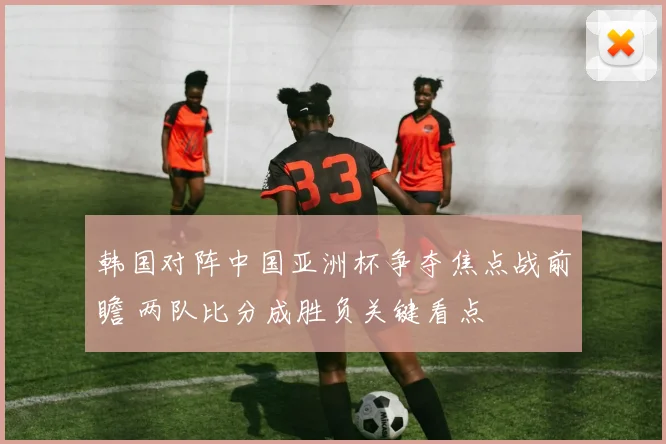 韩国对阵中国亚洲杯争夺焦点战前瞻 两队比分成胜负关键看点