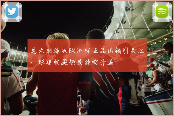意大利球衣欧洲杯正品热销引关注,球迷收藏热度持续升温