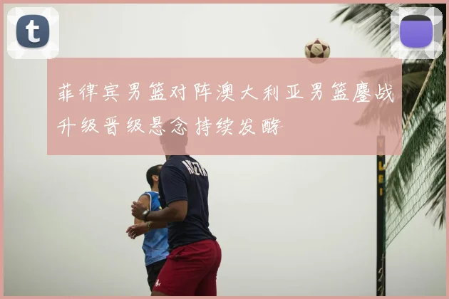 菲律宾男篮对阵澳大利亚男篮鏖战升级晋级悬念持续发酵