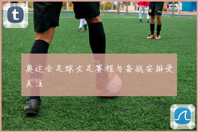 奥运会足球女足赛程与备战安排受关注