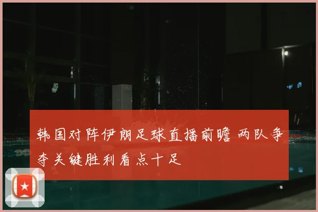 韩国对阵伊朗足球直播前瞻 两队争夺关键胜利看点十足