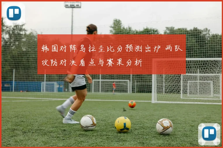 韩国对阵乌拉圭比分预测出炉 两队攻防对决看点与赛果分析