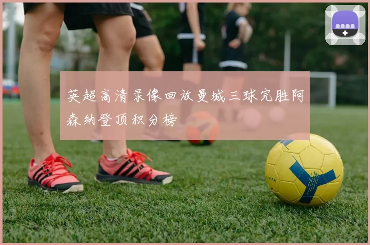 英超高清录像回放曼城三球完胜阿森纳登顶积分榜
