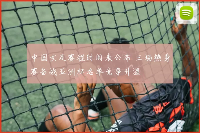 中国女足赛程时间表公布 三场热身赛备战亚洲杯名单竞争升温