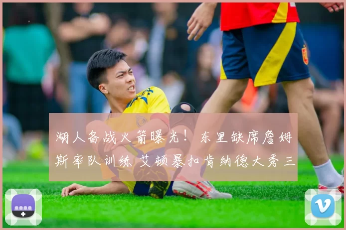 湖人备战火箭曝光！东里缺席詹姆斯率队训练 艾顿暴扣肯纳德大秀三分