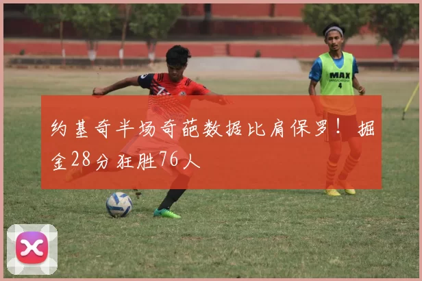 约基奇半场奇葩数据比肩保罗！掘金28分狂胜76人