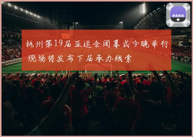 杭州第19届亚运会闭幕式今晚举行 现场将发布下届承办线索