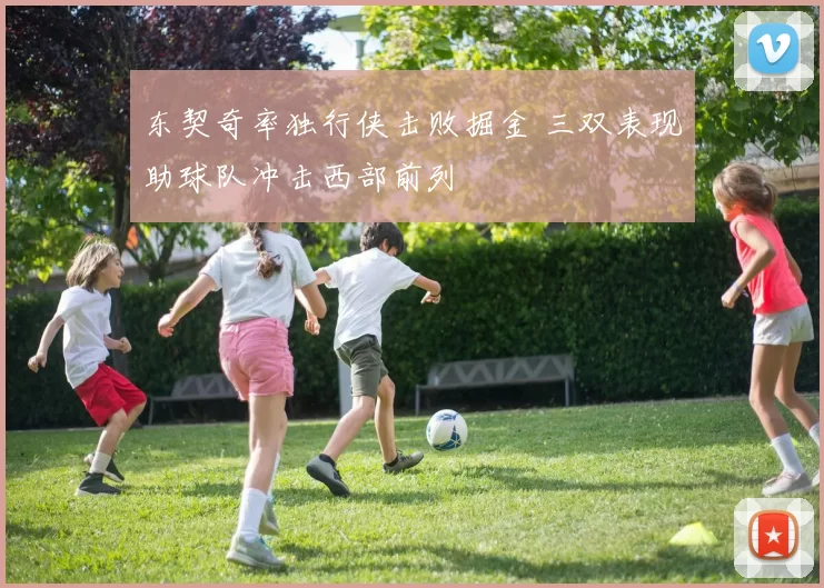 东契奇率独行侠击败掘金 三双表现助球队冲击西部前列