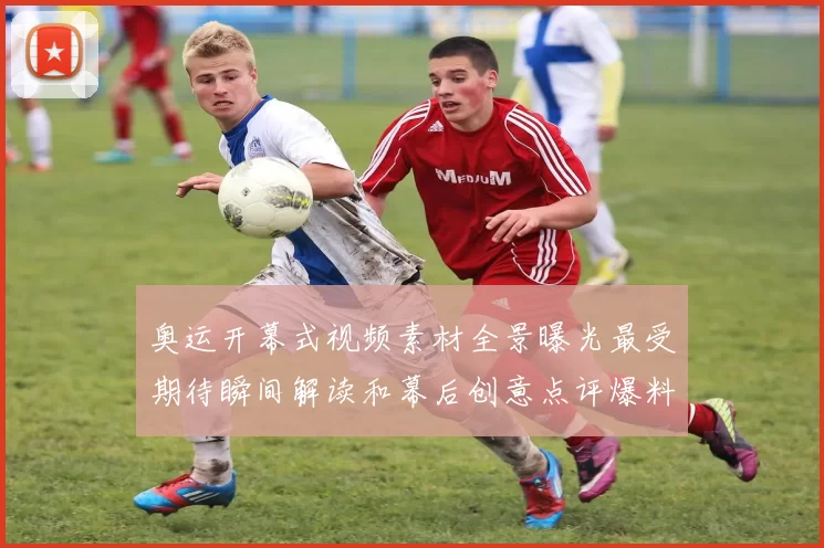 奥运开幕式视频素材全景曝光最受期待瞬间解读和幕后创意点评爆料