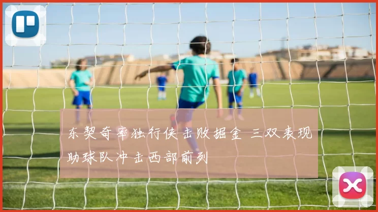 东契奇率独行侠击败掘金 三双表现助球队冲击西部前列