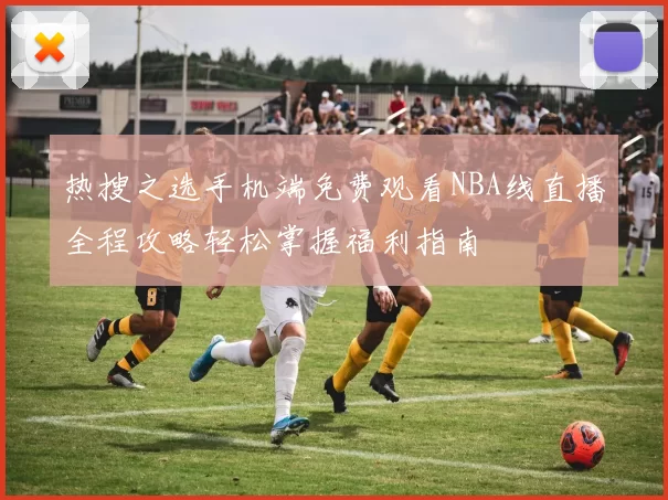 热搜之选手机端免费观看NBA线直播全程攻略轻松掌握福利指南