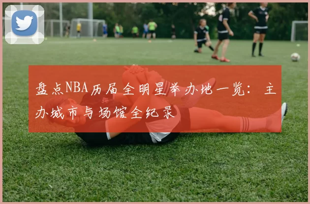 盘点NBA历届全明星举办地一览：主办城市与场馆全纪录