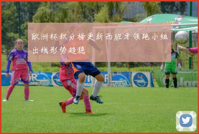 欧洲杯积分榜更新西班牙领跑小组出线形势趋稳