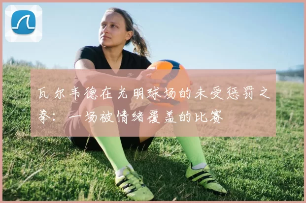 瓦尔韦德在光明球场的未受惩罚之拳：一场被情绪覆盖的比赛