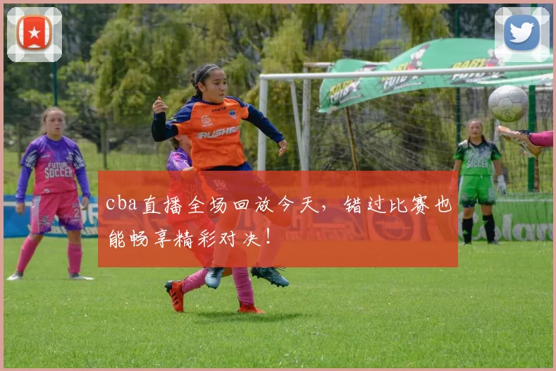 cba直播全场回放今天，错过比赛也能畅享精彩对决！