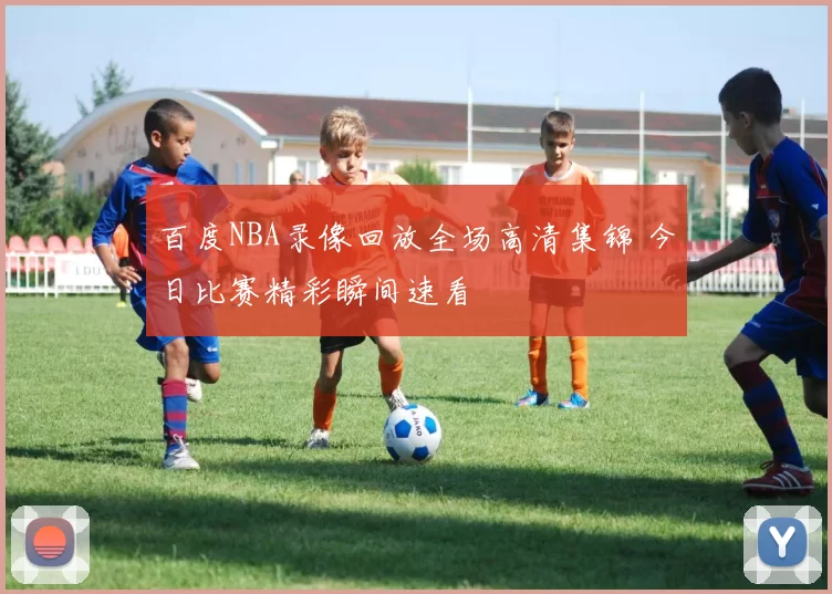 百度NBA录像回放全场高清集锦 今日比赛精彩瞬间速看