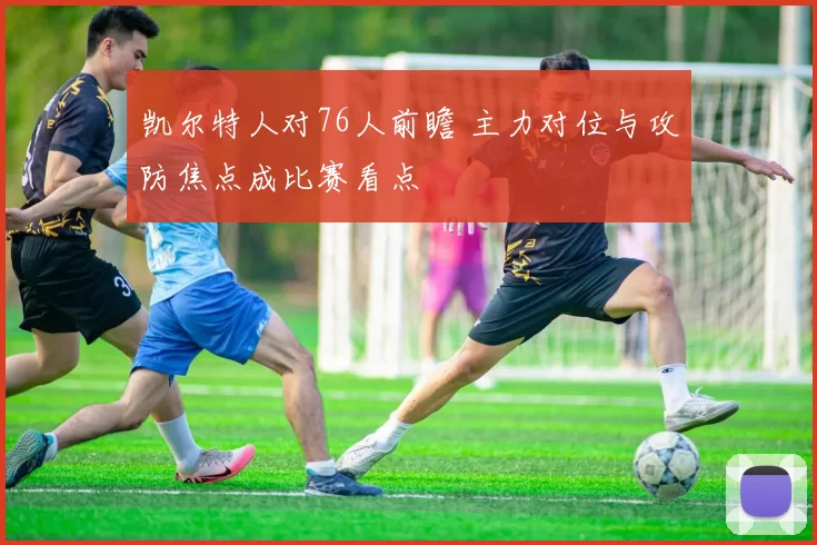 凯尔特人对76人前瞻 主力对位与攻防焦点成比赛看点