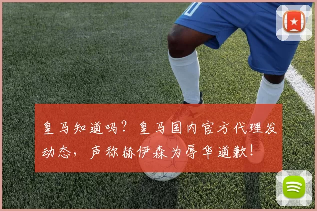 皇马知道吗？皇马国内官方代理发动态，声称赫伊森为辱华道歉！