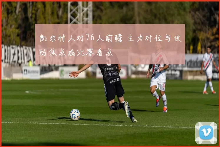 凯尔特人对76人前瞻 主力对位与攻防焦点成比赛看点