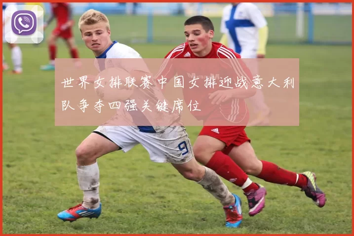世界女排联赛中国女排迎战意大利队争夺四强关键席位