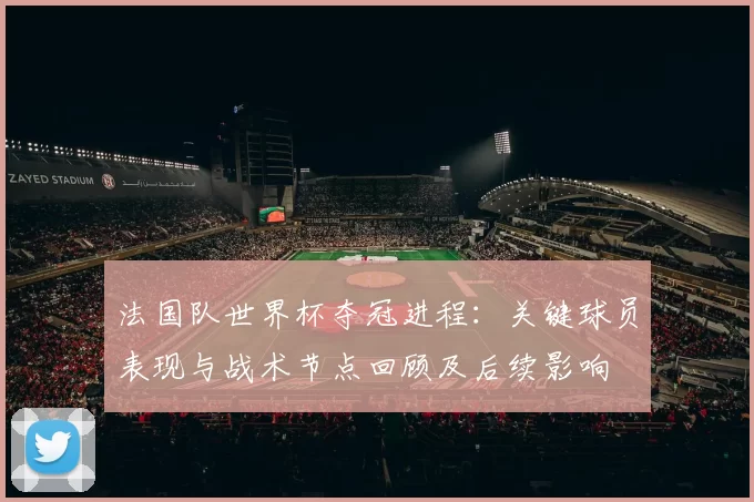 法国队世界杯夺冠进程：关键球员表现与战术节点回顾及后续影响