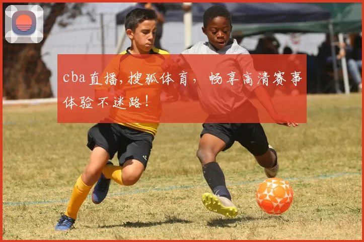 cba直播,搜狐体育，畅享高清赛事体验不迷路！
