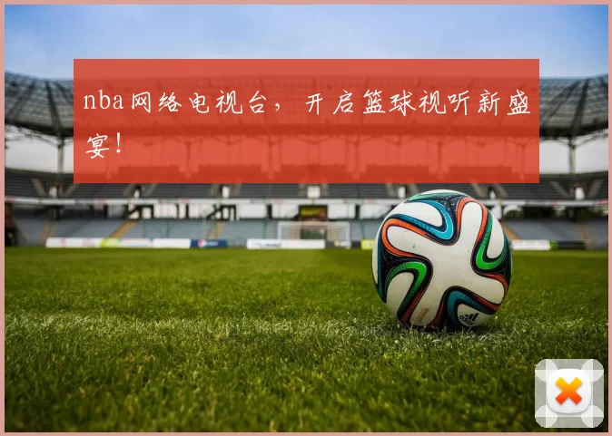 nba网络电视台，开启篮球视听新盛宴！