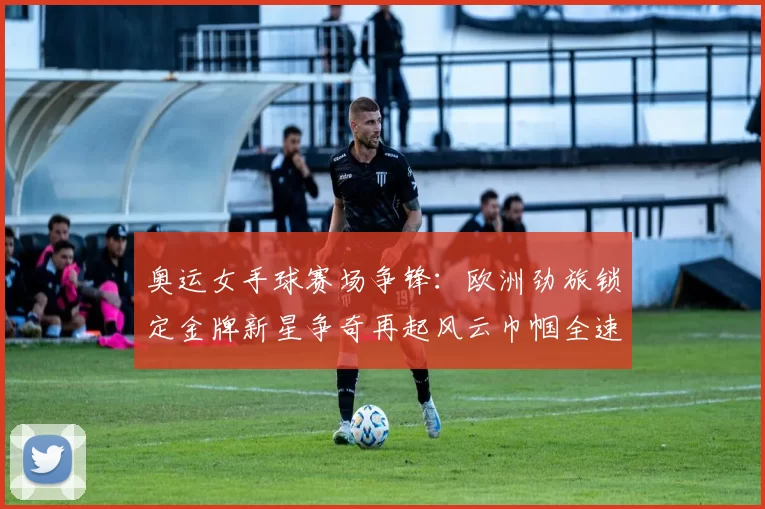 奥运女手球赛场争锋：欧洲劲旅锁定金牌新星争奇再起风云巾帼全速冲击
