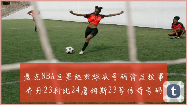 盘点NBA巨星经典球衣号码背后故事 乔丹23科比24詹姆斯23等传奇号码揭秘