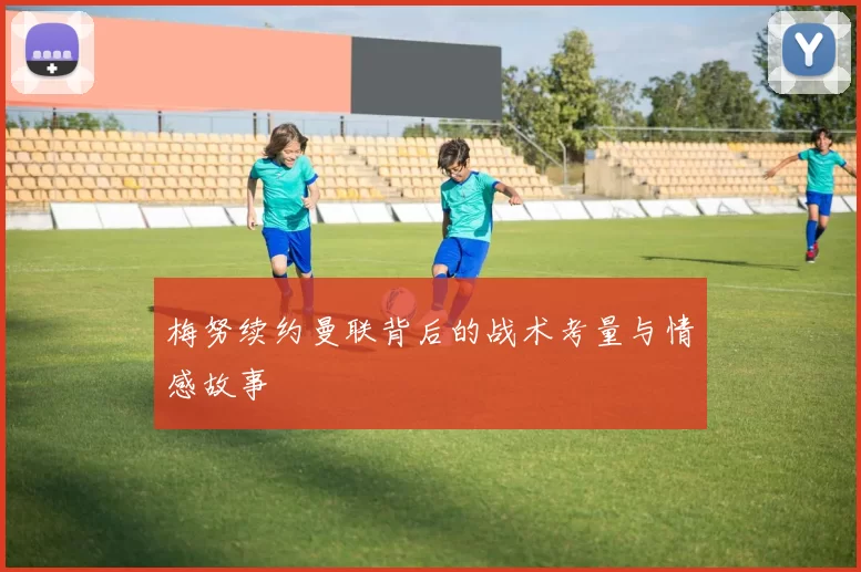 梅努续约曼联背后的战术考量与情感故事