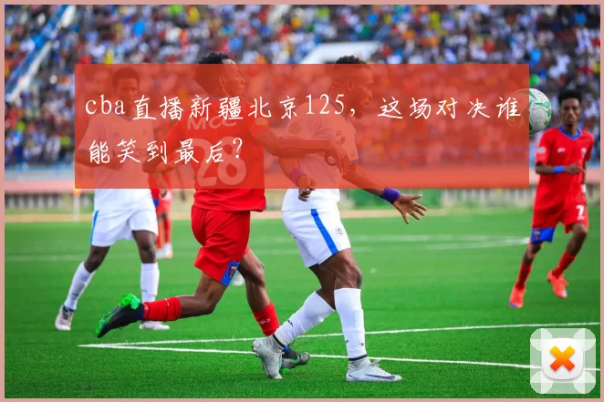 cba直播新疆北京125，这场对决谁能笑到最后？