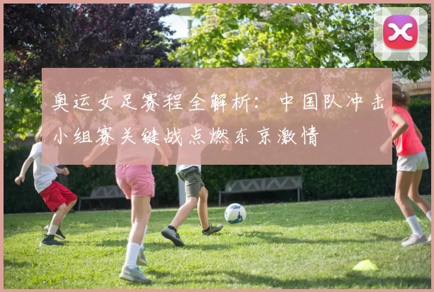 奥运女足赛程全解析：中国队冲击小组赛关键战点燃东京激情
