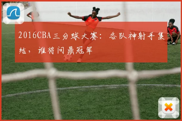 2016CBA三分球大赛：各队神射手集结，谁将问鼎冠军