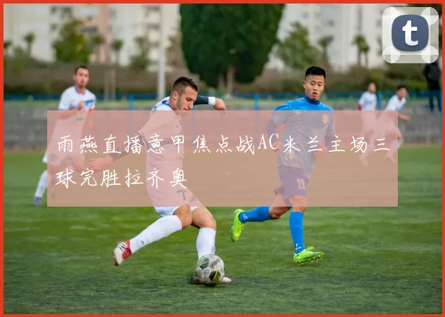雨燕直播意甲焦点战AC米兰主场三球完胜拉齐奥