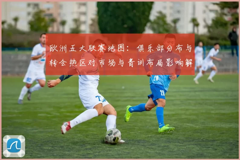 欧洲五大联赛地图：俱乐部分布与转会热区对市场与青训布局影响解读