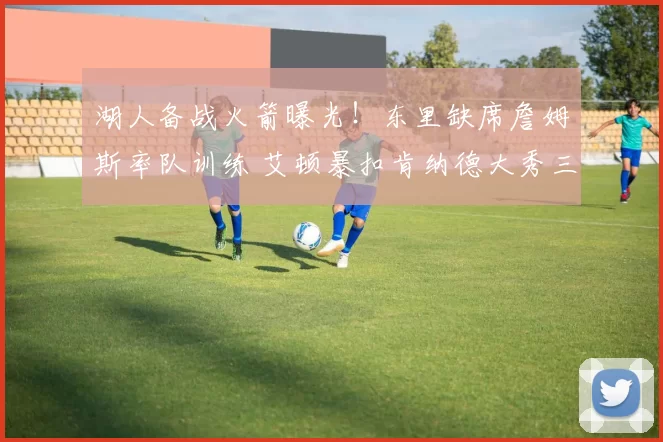 湖人备战火箭曝光！东里缺席詹姆斯率队训练 艾顿暴扣肯纳德大秀三分