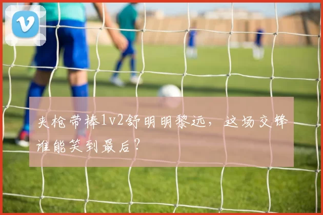 夹枪带棒1v2舒明明黎远，这场交锋谁能笑到最后？