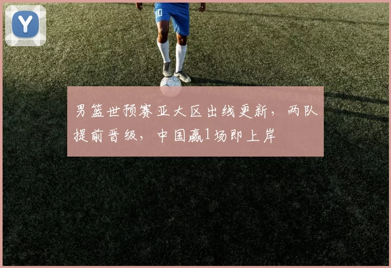 男篮世预赛亚大区出线更新，两队提前晋级，中国赢1场即上岸