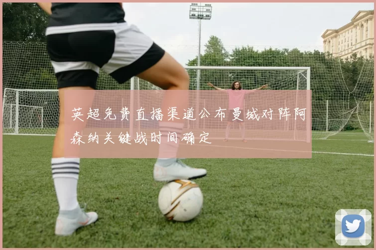 英超免费直播渠道公布曼城对阵阿森纳关键战时间确定