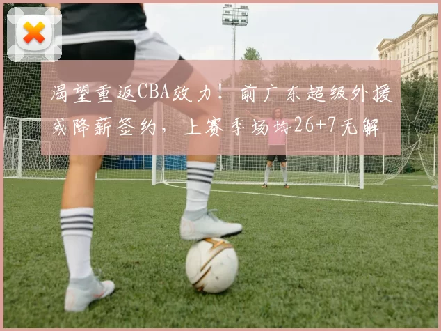 渴望重返CBA效力！前广东超级外援或降薪签约，上赛季场均26+7无解