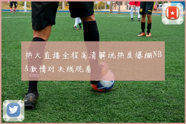 热火直播全程高清解说热度爆棚NBA激情对决线观看