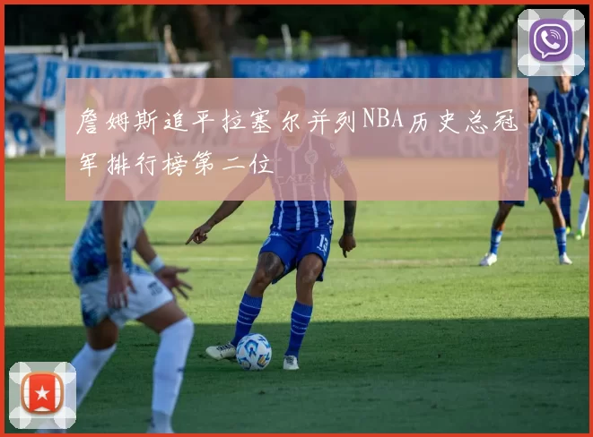 詹姆斯追平拉塞尔并列NBA历史总冠军排行榜第二位