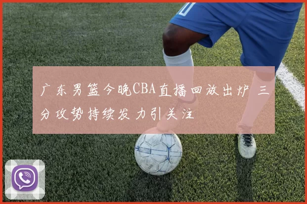 广东男篮今晚CBA直播回放出炉 三分攻势持续发力引关注