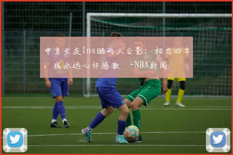 申京女友Ins晒两人合影：相恋四年，我永远心怀感激️-NBA新闻