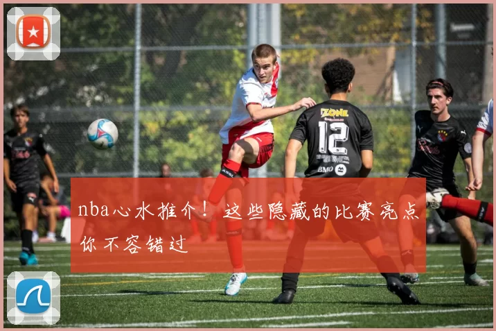 nba心水推介！这些隐藏的比赛亮点你不容错过