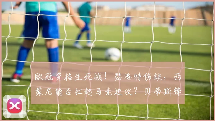 欧冠资格生死战！瑟洛特伤缺，西蒙尼能否扛起马竞进攻？贝蒂斯锋线双煞冲击西甲最稳防线