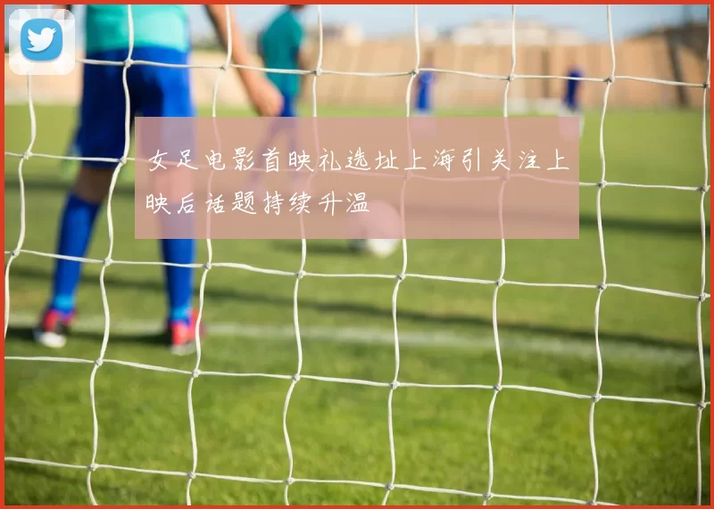 女足电影首映礼选址上海引关注上映后话题持续升温